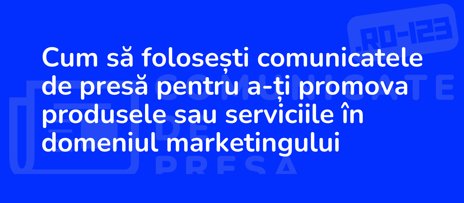 Cum să folosești comunicatele de presă pentru a-ți promova produsele sau serviciile în domeniul marketingului