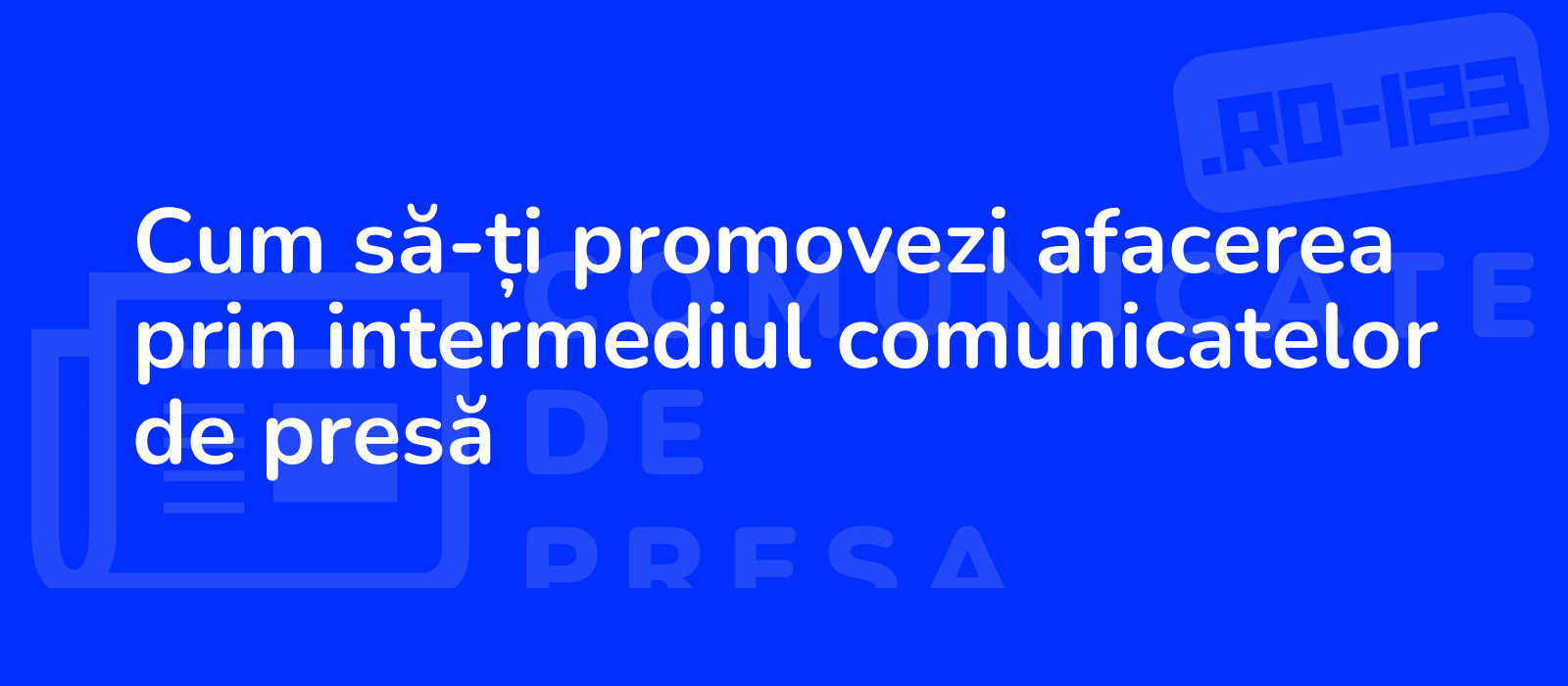 Cum să-ți promovezi afacerea prin intermediul comunicatelor de presă